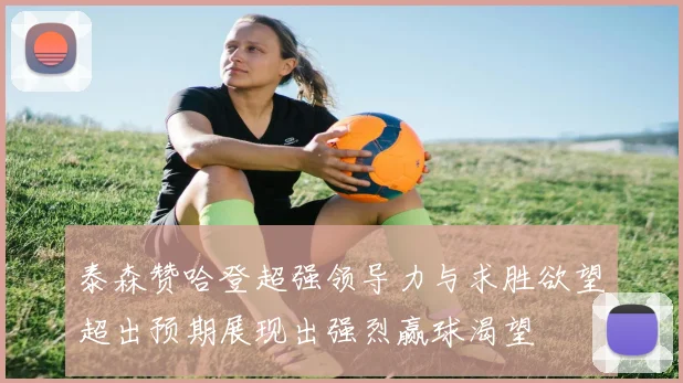 泰森赞哈登超强领导力与求胜欲望超出预期展现出强烈赢球渴望