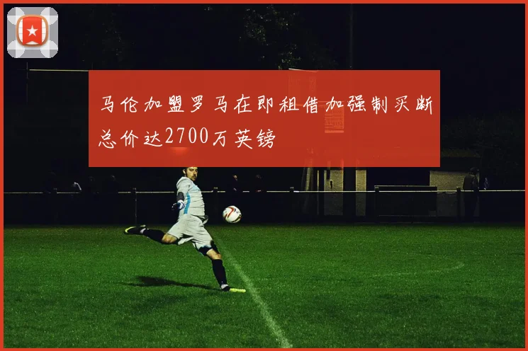 马伦加盟罗马在即租借加强制买断总价达2700万英镑