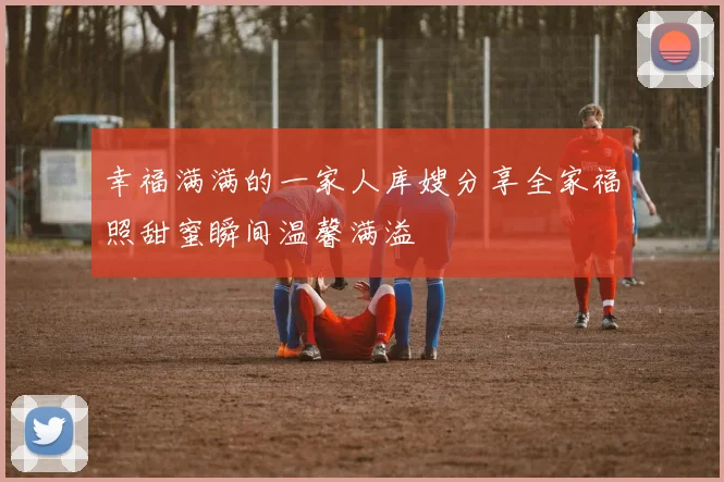 幸福满满的一家人库嫂分享全家福照甜蜜瞬间温馨满溢