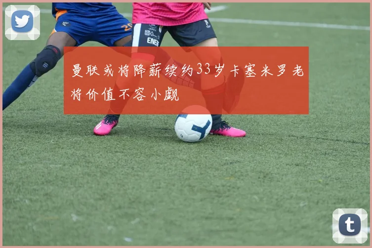 曼联或将降薪续约33岁卡塞米罗老将价值不容小觑