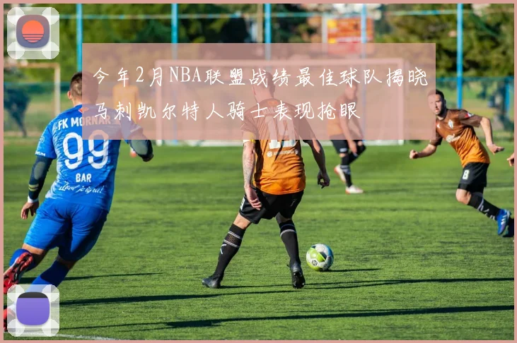 今年2月NBA联盟战绩最佳球队揭晓马刺凯尔特人骑士表现抢眼