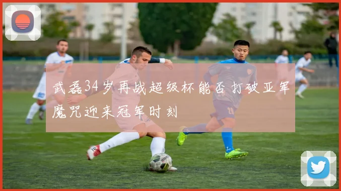 武磊34岁再战超级杯能否打破亚军魔咒迎来冠军时刻