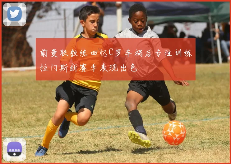 前曼联教练回忆C罗车祸后专注训练拉门斯新赛季表现出色