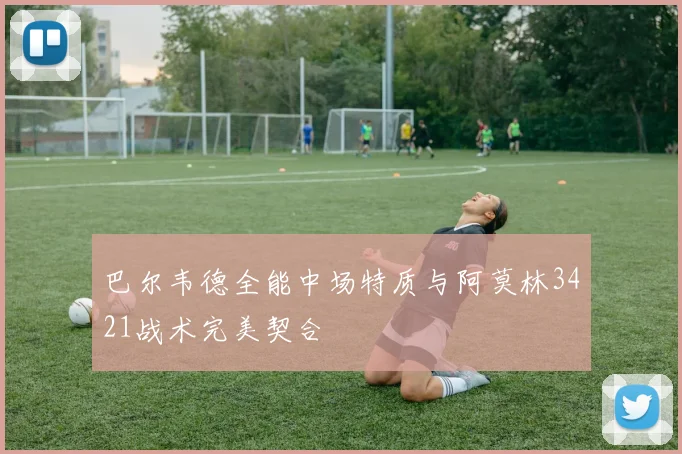 巴尔韦德全能中场特质与阿莫林3421战术完美契合