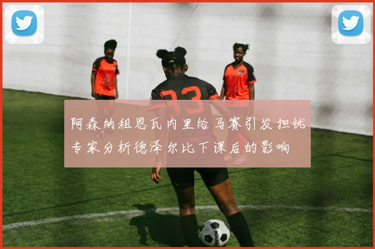 阿森纳租恩瓦内里给马赛引发担忧专家分析德泽尔比下课后的影响