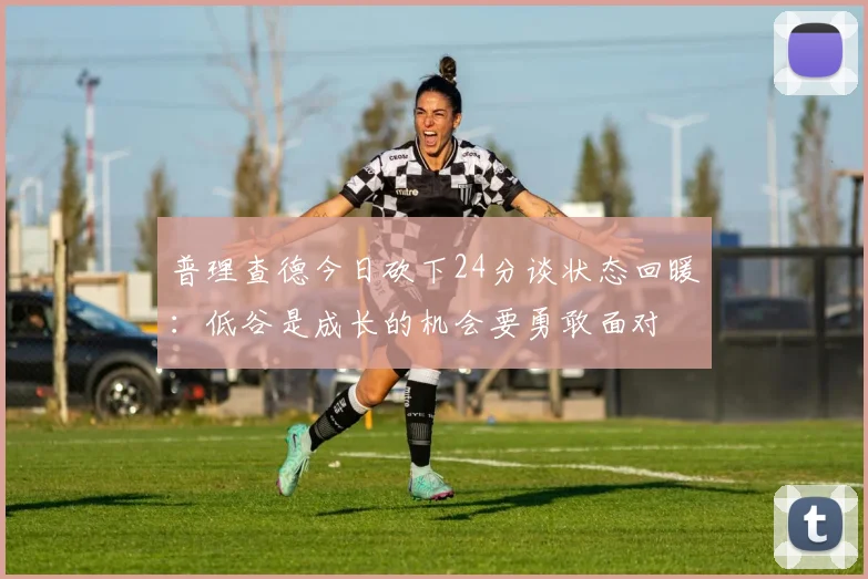 普理查德今日砍下24分谈状态回暖：低谷是成长的机会要勇敢面对