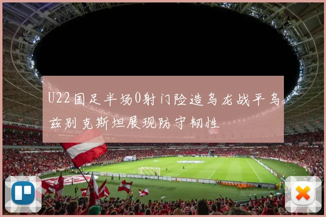 U22国足半场0射门险造乌龙战平乌兹别克斯坦展现防守韧性