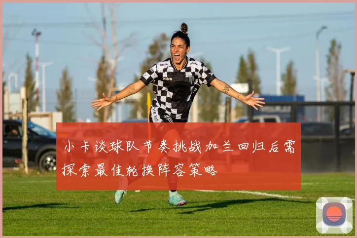 小卡谈球队节奏挑战加兰回归后需探索最佳轮换阵容策略