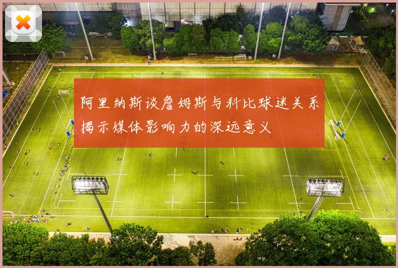 阿里纳斯谈詹姆斯与科比球迷关系揭示媒体影响力的深远意义
