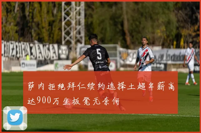 萨内拒绝拜仁续约选择土超年薪高达900万坐板凳无奈何