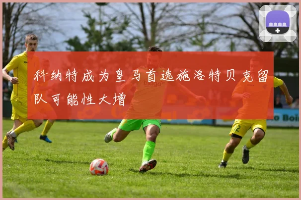 科纳特成为皇马首选施洛特贝克留队可能性大增